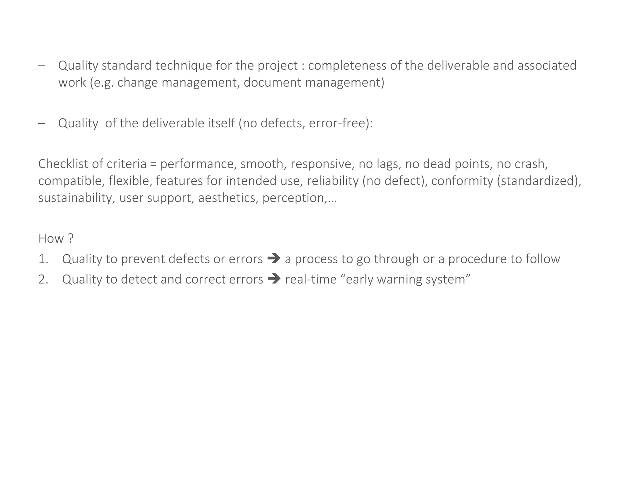 – Quality standard technique for the project : completeness of the deliverable and associated
work (e.g. change management, document management)
– Quality of the deliverable itself (no defects, error-free):
Checklist of criteria = performance, smooth, responsive, no lags, no dead points, no crash,
compatible, flexible, features for intended use, reliability (no defect), conformity (standardized),
sustainability, user support, aesthetics, perception,…
How ?
1. Quality to prevent defects or errors  a process to go through or a procedure to follow
2. Quality to detect and correct errors  real-time “early warning system”
 