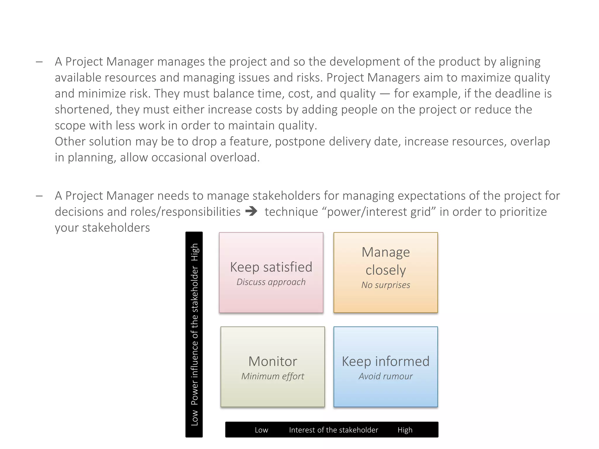 – A Project Manager manages the project and so the development of the product by aligning
available resources and managing issues and risks. Project Managers aim to maximize quality
and minimize risk. They must balance time, cost, and quality — for example, if the deadline is
shortened, they must either increase costs by adding people on the project or reduce the
scope with less work in order to maintain quality.
Other solution may be to drop a feature, postpone delivery date, increase resources, overlap
in planning, allow occasional overload.
– A Project Manager needs to manage stakeholders for managing expectations of the project for
decisions and roles/responsibilities  technique “power/interest grid” in order to prioritize
your stakeholders
Keep satisfied
Discuss approach
Manage
closely
No surprises
Monitor
Minimum effort
Keep informed
Avoid rumour
LowPowerinfluenceofthestakeholderHigh
Low Interest of the stakeholder High
 