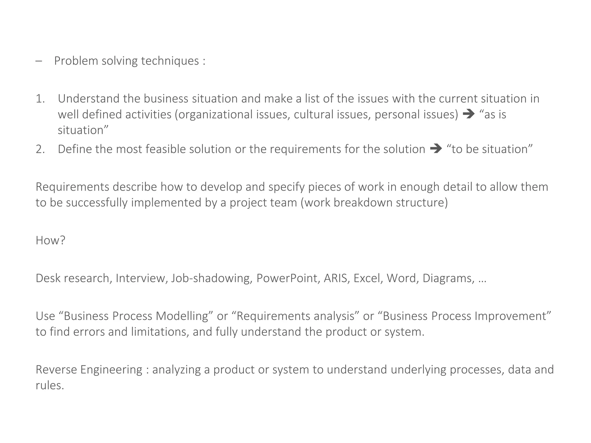 – Problem solving techniques :
1. Understand the business situation and make a list of the issues with the current situation in
well defined activities (organizational issues, cultural issues, personal issues)  “as is
situation”
2. Define the most feasible solution or the requirements for the solution  “to be situation”
Requirements describe how to develop and specify pieces of work in enough detail to allow them
to be successfully implemented by a project team (work breakdown structure)
How?
Desk research, Interview, Job-shadowing, PowerPoint, ARIS, Excel, Word, Diagrams, …
Use “Business Process Modelling” or “Requirements analysis” or “Business Process Improvement”
to find errors and limitations, and fully understand the product or system.
Reverse Engineering : analyzing a product or system to understand underlying processes, data and
rules.
 
