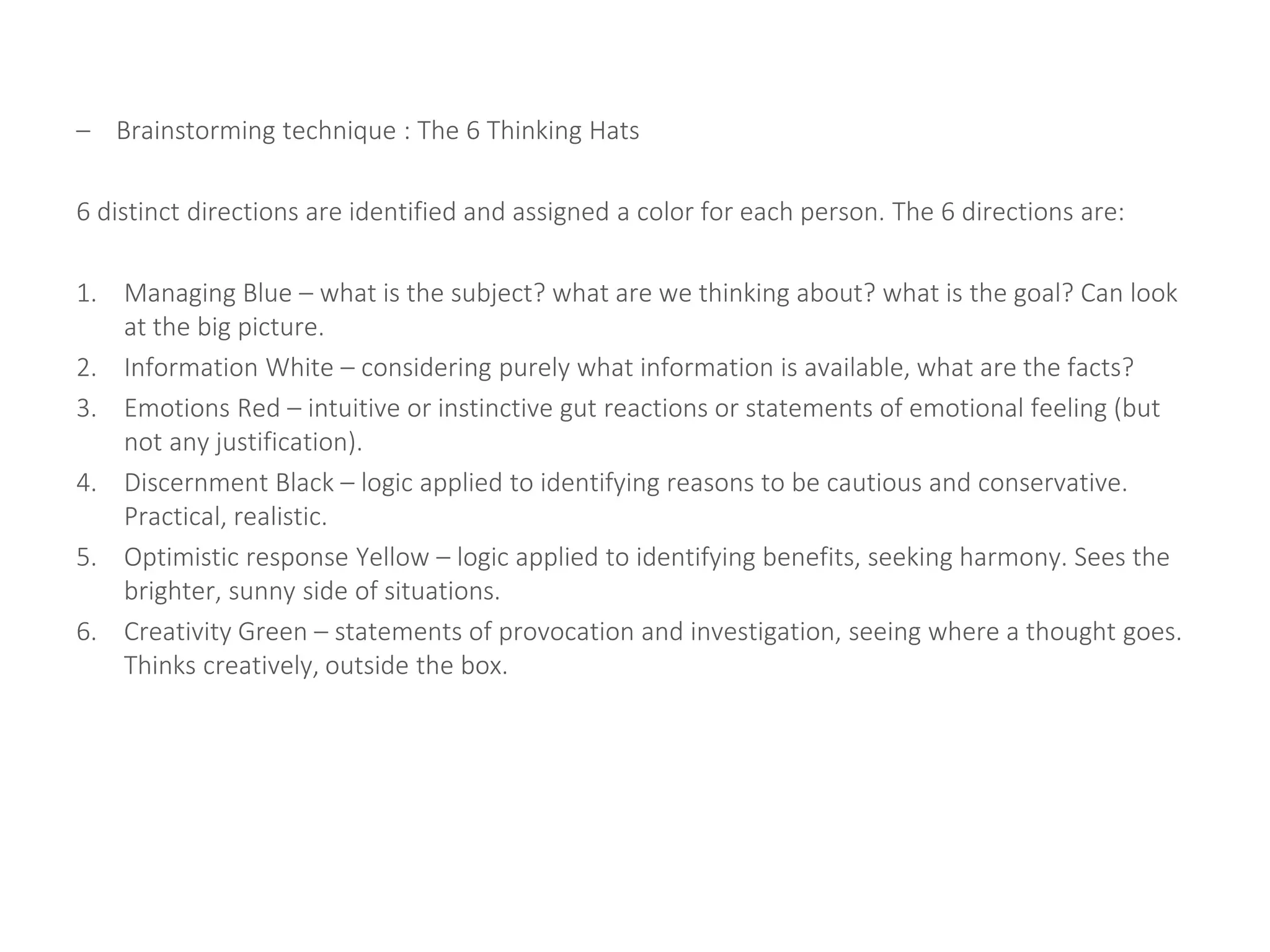 – Brainstorming technique : The 6 Thinking Hats
6 distinct directions are identified and assigned a color for each person. The 6 directions are:
1. Managing Blue – what is the subject? what are we thinking about? what is the goal? Can look
at the big picture.
2. Information White – considering purely what information is available, what are the facts?
3. Emotions Red – intuitive or instinctive gut reactions or statements of emotional feeling (but
not any justification).
4. Discernment Black – logic applied to identifying reasons to be cautious and conservative.
Practical, realistic.
5. Optimistic response Yellow – logic applied to identifying benefits, seeking harmony. Sees the
brighter, sunny side of situations.
6. Creativity Green – statements of provocation and investigation, seeing where a thought goes.
Thinks creatively, outside the box.
 