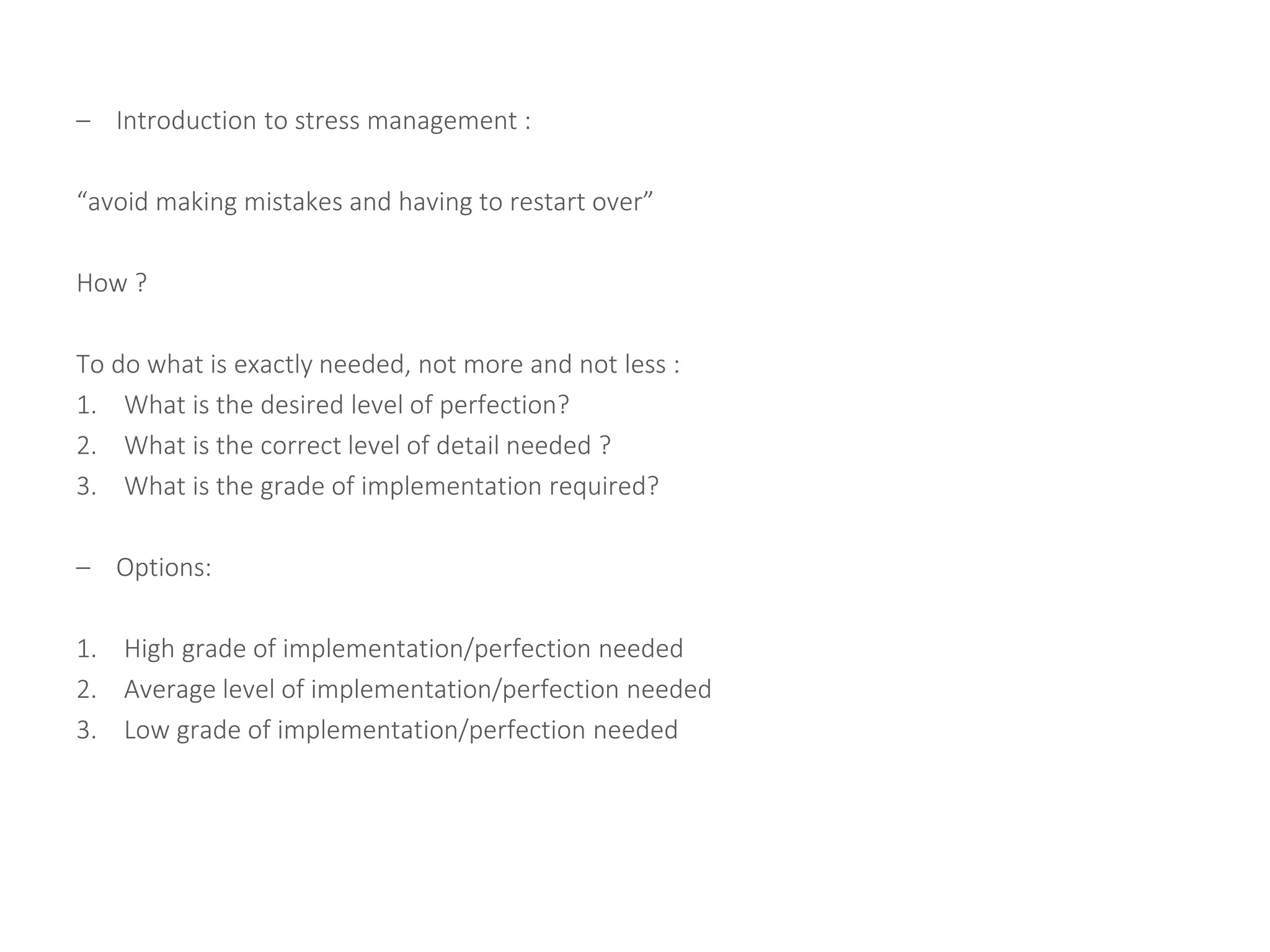 – Introduction to stress management :
“avoid making mistakes and having to restart over”
How ?
To do what is exactly needed, not more and not less :
1. What is the desired level of perfection?
2. What is the correct level of detail needed ?
3. What is the grade of implementation required?
– Options:
1. High grade of implementation/perfection needed
2. Average level of implementation/perfection needed
3. Low grade of implementation/perfection needed
 
