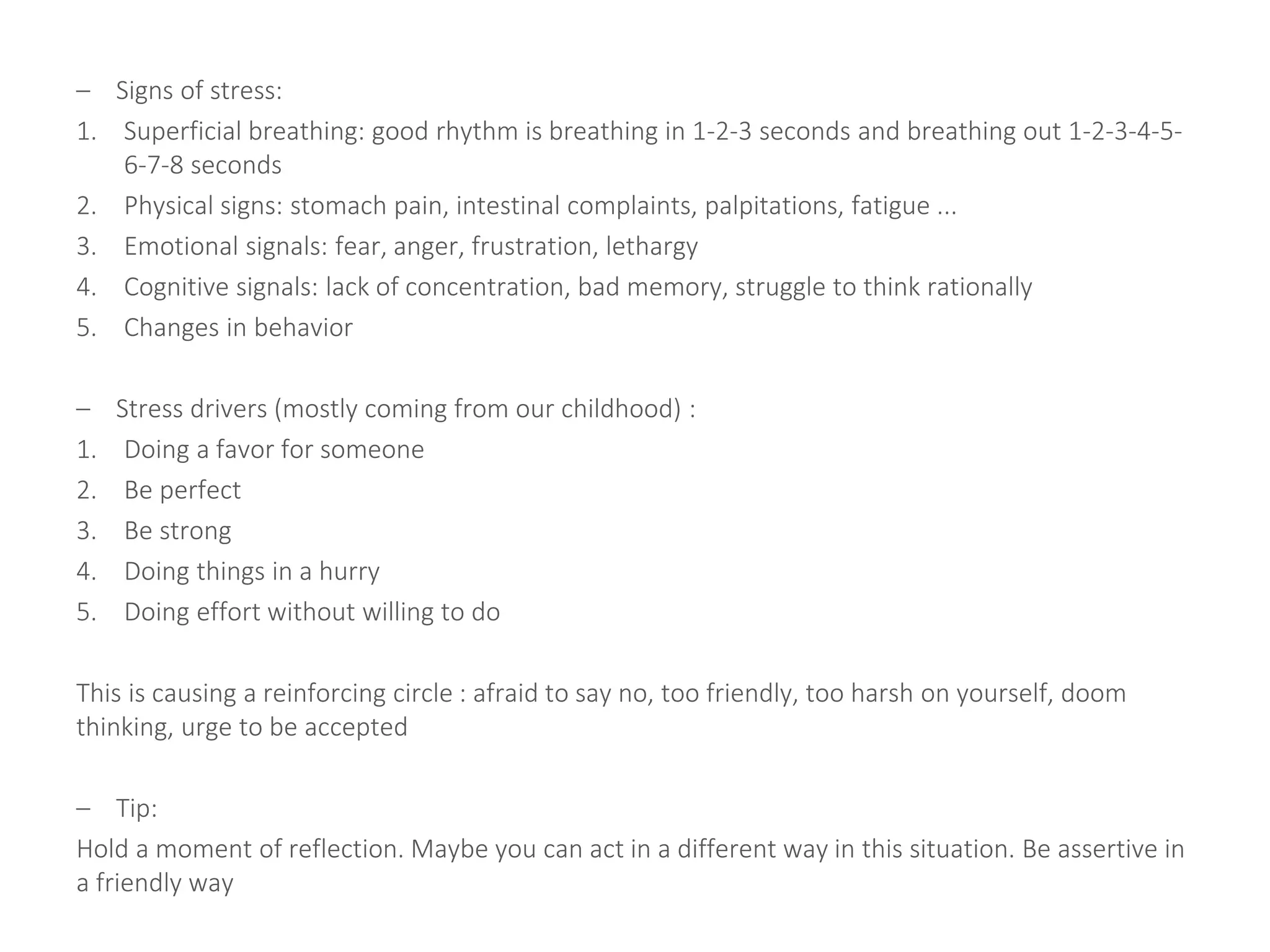 – Signs of stress:
1. Superficial breathing: good rhythm is breathing in 1-2-3 seconds and breathing out 1-2-3-4-5-
6-7-8 seconds
2. Physical signs: stomach pain, intestinal complaints, palpitations, fatigue ...
3. Emotional signals: fear, anger, frustration, lethargy
4. Cognitive signals: lack of concentration, bad memory, struggle to think rationally
5. Changes in behavior
– Stress drivers (mostly coming from our childhood) :
1. Doing a favor for someone
2. Be perfect
3. Be strong
4. Doing things in a hurry
5. Doing effort without willing to do
This is causing a reinforcing circle : afraid to say no, too friendly, too harsh on yourself, doom
thinking, urge to be accepted
– Tip:
Hold a moment of reflection. Maybe you can act in a different way in this situation. Be assertive in
a friendly way
 