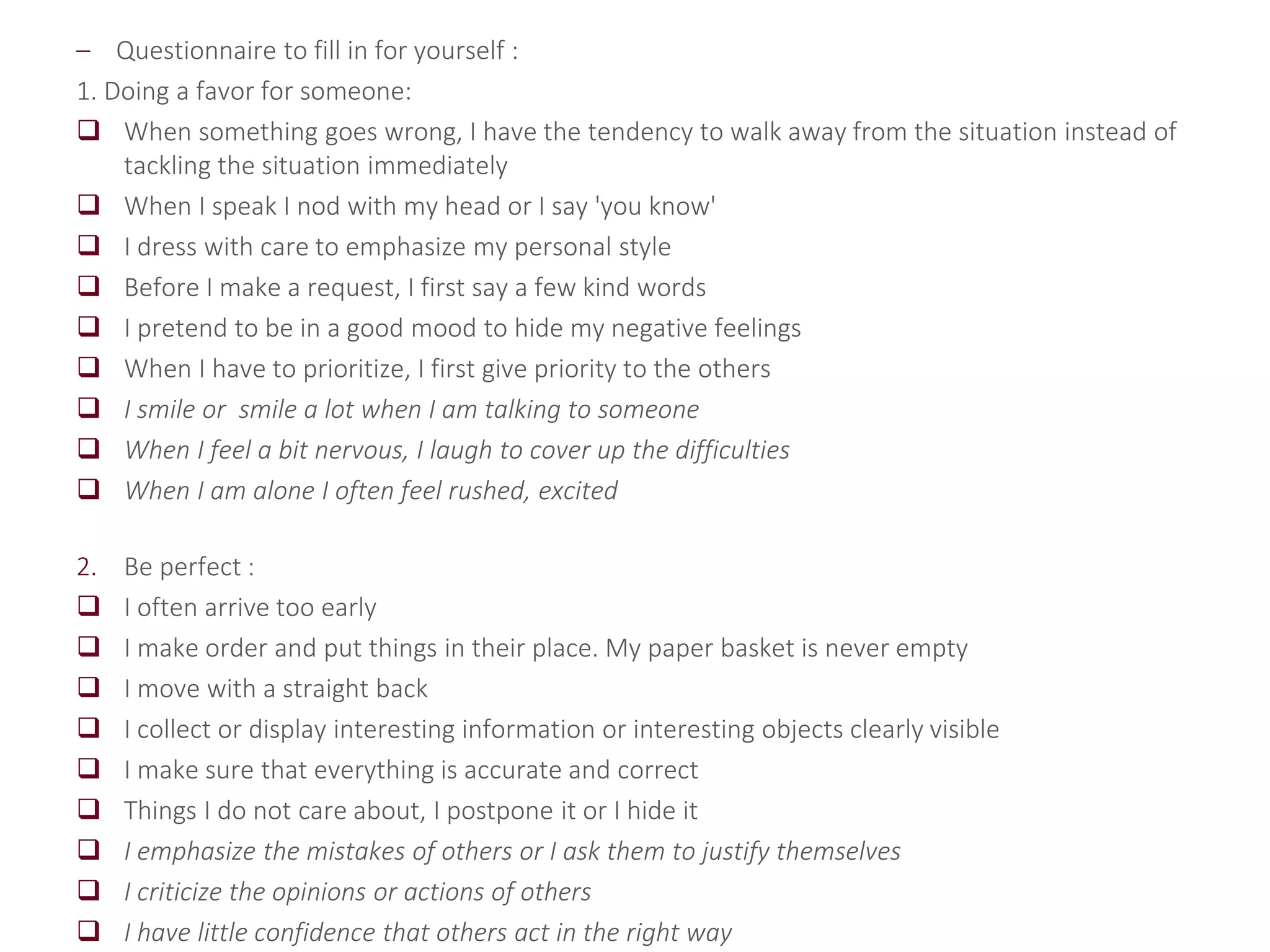 – Questionnaire to fill in for yourself :
1. Doing a favor for someone:
 When something goes wrong, I have the tendency to walk away from the situation instead of
tackling the situation immediately
 When I speak I nod with my head or I say 'you know'
 I dress with care to emphasize my personal style
 Before I make a request, I first say a few kind words
 I pretend to be in a good mood to hide my negative feelings
 When I have to prioritize, I first give priority to the others
 I smile or smile a lot when I am talking to someone
 When I feel a bit nervous, I laugh to cover up the difficulties
 When I am alone I often feel rushed, excited
2. Be perfect :
 I often arrive too early
 I make order and put things in their place. My paper basket is never empty
 I move with a straight back
 I collect or display interesting information or interesting objects clearly visible
 I make sure that everything is accurate and correct
 Things I do not care about, I postpone it or I hide it
 I emphasize the mistakes of others or I ask them to justify themselves
 I criticize the opinions or actions of others
 I have little confidence that others act in the right way
 