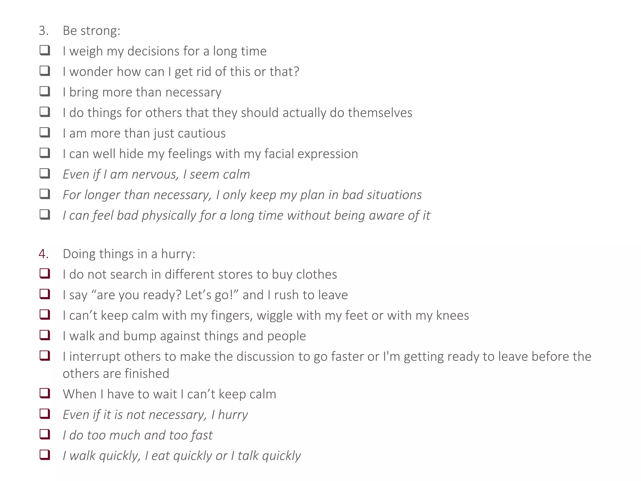 3. Be strong:
 I weigh my decisions for a long time
 I wonder how can I get rid of this or that?
 I bring more than necessary
 I do things for others that they should actually do themselves
 I am more than just cautious
 I can well hide my feelings with my facial expression
 Even if I am nervous, I seem calm
 For longer than necessary, I only keep my plan in bad situations
 I can feel bad physically for a long time without being aware of it
4. Doing things in a hurry:
 I do not search in different stores to buy clothes
 I say “are you ready? Let’s go!” and I rush to leave
 I can’t keep calm with my fingers, wiggle with my feet or with my knees
 I walk and bump against things and people
 I interrupt others to make the discussion to go faster or I'm getting ready to leave before the
others are finished
 When I have to wait I can’t keep calm
 Even if it is not necessary, I hurry
 I do too much and too fast
 I walk quickly, I eat quickly or I talk quickly
 