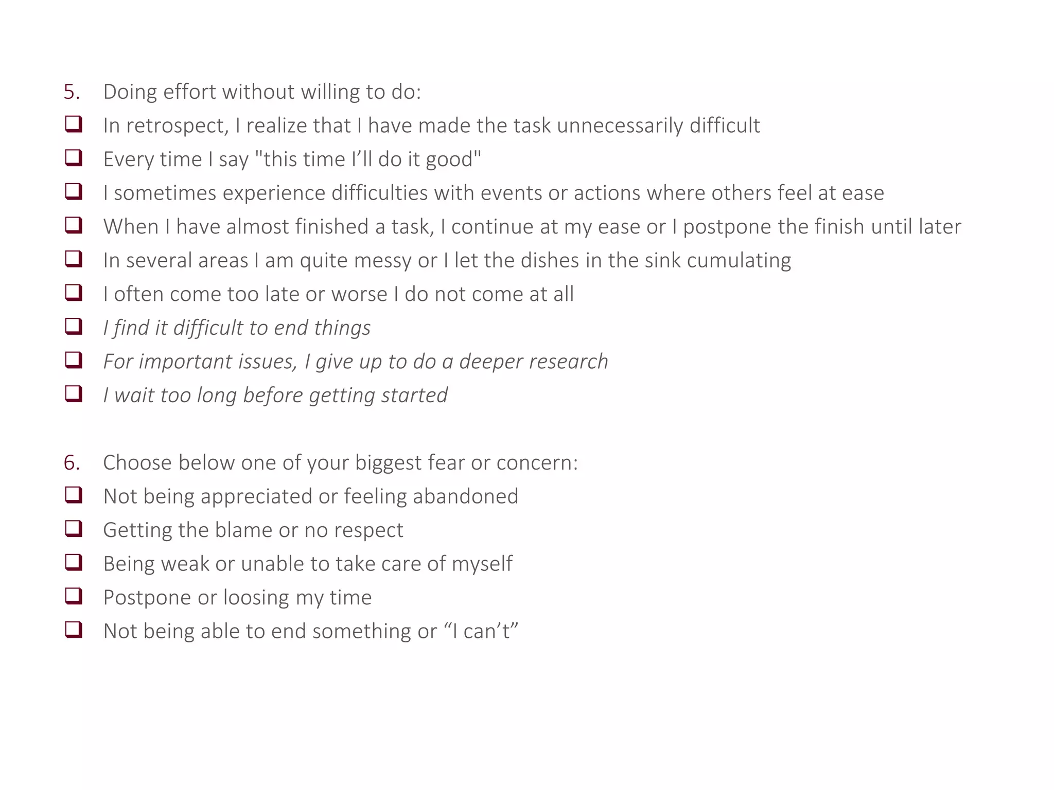 5. Doing effort without willing to do:
 In retrospect, I realize that I have made the task unnecessarily difficult
 Every time I say "this time I’ll do it good"
 I sometimes experience difficulties with events or actions where others feel at ease
 When I have almost finished a task, I continue at my ease or I postpone the finish until later
 In several areas I am quite messy or I let the dishes in the sink cumulating
 I often come too late or worse I do not come at all
 I find it difficult to end things
 For important issues, I give up to do a deeper research
 I wait too long before getting started
6. Choose below one of your biggest fear or concern:
 Not being appreciated or feeling abandoned
 Getting the blame or no respect
 Being weak or unable to take care of myself
 Postpone or loosing my time
 Not being able to end something or “I can’t”
 