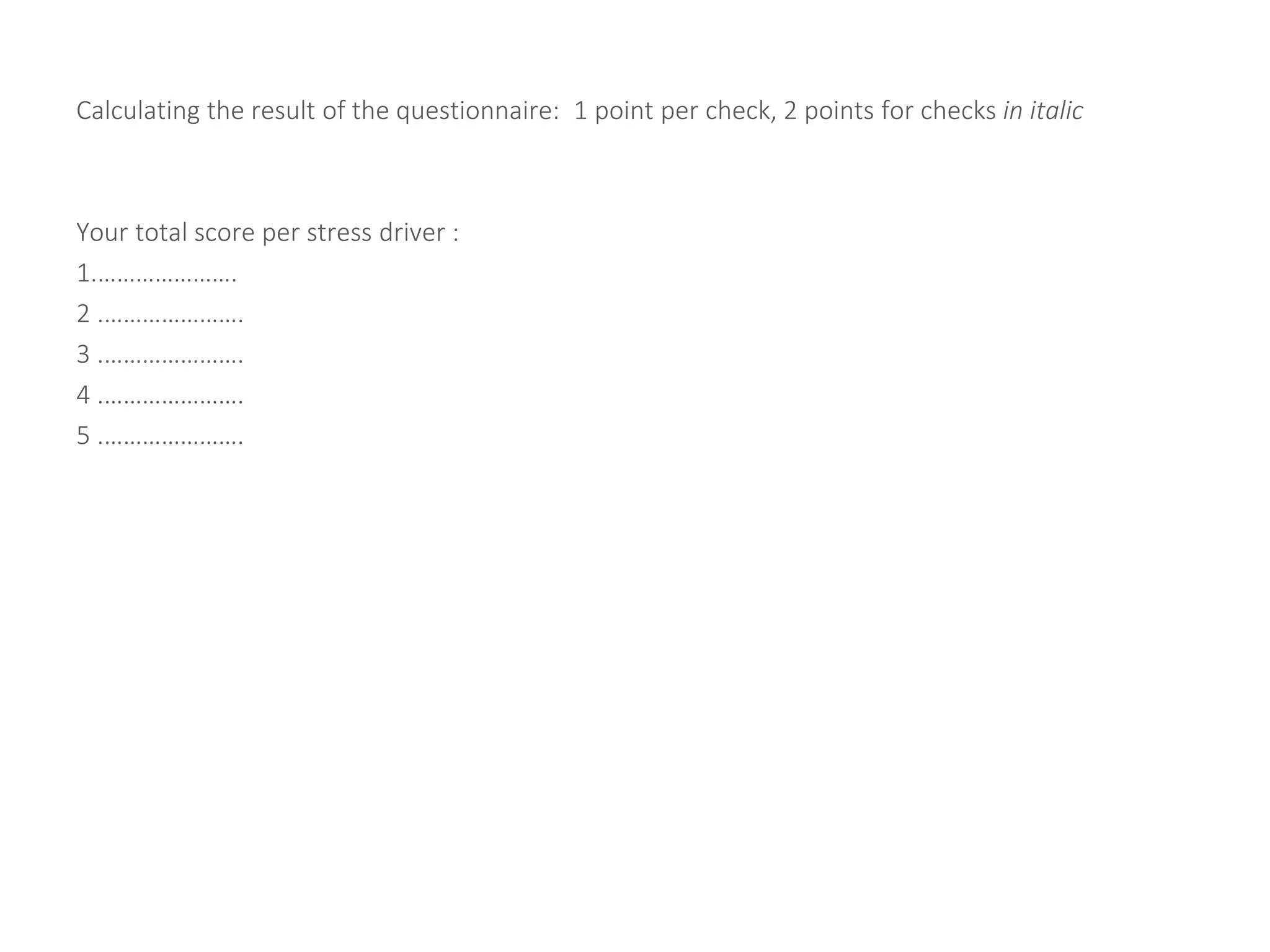 Calculating the result of the questionnaire: 1 point per check, 2 points for checks in italic
Your total score per stress driver :
1.………………….
2 .………………….
3 .………………….
4 .………………….
5 .………………….
 