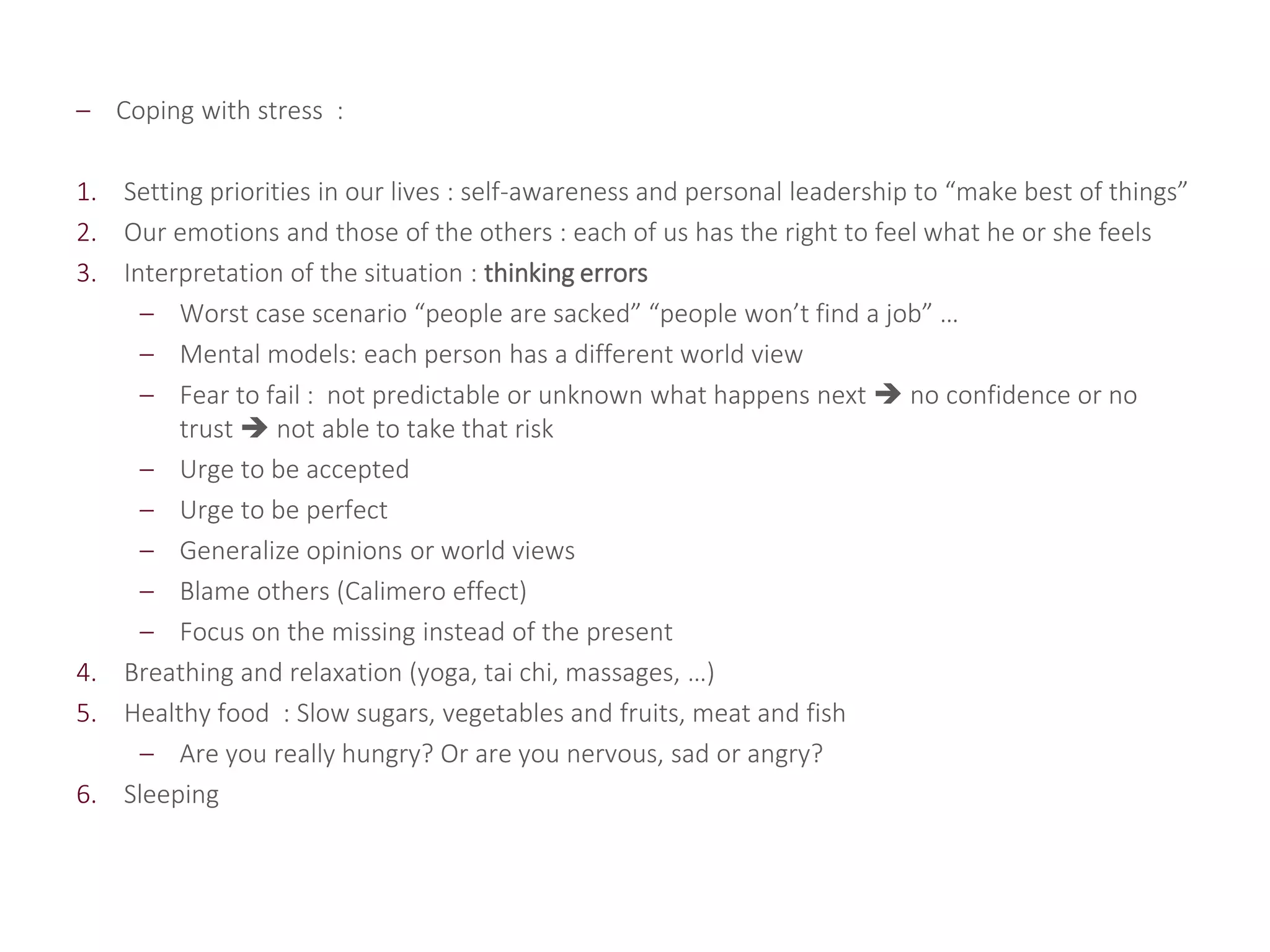 – Coping with stress :
1. Setting priorities in our lives : self-awareness and personal leadership to “make best of things”
2. Our emotions and those of the others : each of us has the right to feel what he or she feels
3. Interpretation of the situation : thinking errors
– Worst case scenario “people are sacked” “people won’t find a job” …
– Mental models: each person has a different world view
– Fear to fail : not predictable or unknown what happens next  no confidence or no
trust  not able to take that risk
– Urge to be accepted
– Urge to be perfect
– Generalize opinions or world views
– Blame others (Calimero effect)
– Focus on the missing instead of the present
4. Breathing and relaxation (yoga, tai chi, massages, …)
5. Healthy food : Slow sugars, vegetables and fruits, meat and fish
– Are you really hungry? Or are you nervous, sad or angry?
6. Sleeping
 