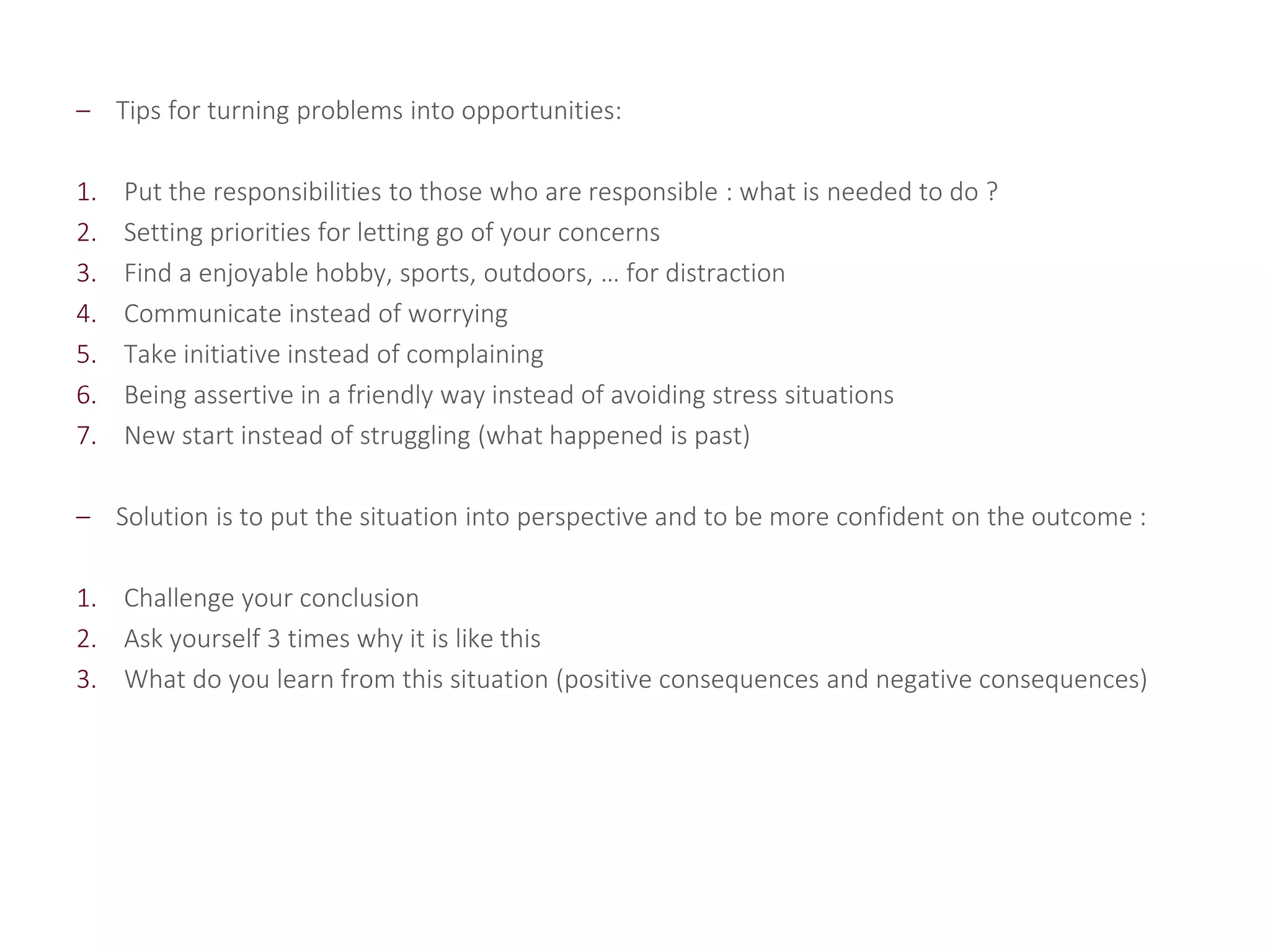 – Tips for turning problems into opportunities:
1. Put the responsibilities to those who are responsible : what is needed to do ?
2. Setting priorities for letting go of your concerns
3. Find a enjoyable hobby, sports, outdoors, … for distraction
4. Communicate instead of worrying
5. Take initiative instead of complaining
6. Being assertive in a friendly way instead of avoiding stress situations
7. New start instead of struggling (what happened is past)
– Solution is to put the situation into perspective and to be more confident on the outcome :
1. Challenge your conclusion
2. Ask yourself 3 times why it is like this
3. What do you learn from this situation (positive consequences and negative consequences)
 