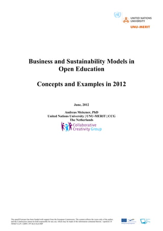 Business and Sustainability Models in
                               Open Education

                                Concepts and Examples in 2012

                                                                              June, 2012

                                                         Andreas Meiszner, PhD
                                             United Nations University | UNU-MERIT | CCG
                                                            The Netherlands




The openED project has been funded with support from the European Commission. The content reflects the views only of the author,
and the Commission cannot be held responsible for any use, which may be made of the information contained therein. | openEd 2.0
505667-LLP-1-2009-1-PT-KA3-KA3MP
 