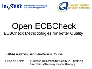 Open ECBCheck ECBCheck Methodologies for better Quality  Self-Assessment and Pee-Review Course Ulf-Daniel Ehlers  European Foundation for Quality in E-Learning University of Duisburg-Essen, Germany  