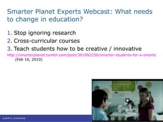 Smarter Planet Experts Webcast: What needs to change in education? Stop ignoring research Cross-curricular courses Teach students how to be creative / innovative http://smarterplanet.tumblr.com/post/381892250/smarter-students-for-a-smarter-planet-live  (Feb 10, 2010) 
