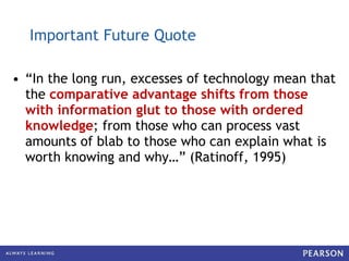 Important Future Quote “ In the long run, excesses of technology mean that the  comparative advantage shifts from those with information glut to those with ordered knowledge ; from those who can process vast amounts of blab to those who can explain what is worth knowing and why…” (Ratinoff, 1995) 