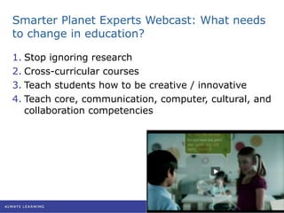 Smarter Planet Experts Webcast: What needs to change in education? Stop ignoring research Cross-curricular courses Teach students how to be creative / innovative Teach core, communication, computer, cultural, and collaboration competencies 