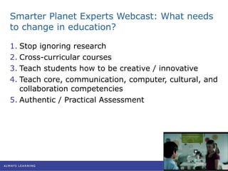 Smarter Planet Experts Webcast: What needs to change in education? Stop ignoring research Cross-curricular courses Teach students how to be creative / innovative Teach core, communication, computer, cultural, and collaboration competencies Authentic / Practical Assessment 