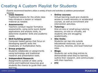 Creating A Custom Playlist for Students Class lessons: Traditional lessons for the whole class help introduce a lesson or reteach material as needed. Assessments: Teachers conduct regular formative assessments, using some quick digital applications and analytic tools, to determine students’ skills and academic needs.  Skill-building games: Computer-based games that focus on developing specific skills like vocabulary or multiplication facts. Group projects: Students collaborate on assignments using technology and traditional research and presentation tools. Independent Research: Assignments outside of class using online and traditional resources give students the chance to guide their own learning. Online courses: Virtual learning could give students access to credit-recovery or accelerated courses, as well as enrichment and intervention activities. Tutoring: One-on-one or small-group tutoring sessions, on-site or virtually, aid students who are struggling academically. Site Visits: Students can tap into outside educational resources, such as museums, libraries, and local historical sites. Blogs: Students can write blog entries to demonstrate what they’ve learned, outline their research, and communicate with their teachers. ETC Experts recommend teachers utilize a variety of tools and activities to address personalized learning: 