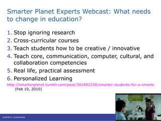 Smarter Planet Experts Webcast: What needs to change in education? Stop ignoring research Cross-curricular courses Teach students how to be creative / innovative Teach core, communication, computer, cultural, and collaboration competencies Real life, practical assessment Personalized Learning http://smarterplanet.tumblr.com/post/381892250/smarter-students-for-a-smarter-planet-live  (Feb 10, 2010) 
