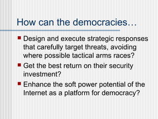 How can the democracies…
 Design and execute strategic responses
that carefully target threats, avoiding
where possible tactical arms races?
 Get the best return on their security
investment?
 Enhance the soft power potential of the
Internet as a platform for democracy?
 