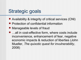 Strategic goals
 Availability & integrity of critical services (CNI)
 Protection of confidential information
 Manageable levels of fraud
 …all in cost-effective form, where costs include
inconvenience, enhancement of fear, negative
economic impacts & reduction of liberties (John
Mueller, The quixotic quest for invulnerability,
2008)
 