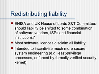 Redistributing liability
 ENISA and UK House of Lords S&T Committee:
should liability be shifted to some combination
of software vendors, ISPs and financial
institutions?
 Most software licences disclaim all liability
 Intended to incentivise much more secure
system engineering (e.g. least-privilege
processes, enforced by formally verified security
kernel)
 