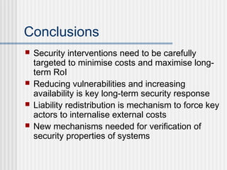 Conclusions
 Security interventions need to be carefully
targeted to minimise costs and maximise long-
term RoI
 Reducing vulnerabilities and increasing
availability is key long-term security response
 Liability redistribution is mechanism to force key
actors to internalise external costs
 New mechanisms needed for verification of
security properties of systems
 