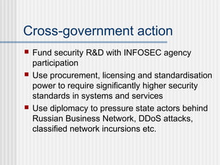 Cross-government action
 Fund security R&D with INFOSEC agency
participation
 Use procurement, licensing and standardisation
power to require significantly higher security
standards in systems and services
 Use diplomacy to pressure state actors behind
Russian Business Network, DDoS attacks,
classified network incursions etc.
 