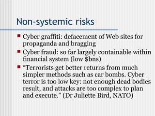 Non-systemic risks
 Cyber graffiti: defacement of Web sites for
propaganda and bragging
 Cyber fraud: so far largely containable within
financial system (low $bns)
 “Terrorists get better returns from much
simpler methods such as car bombs. Cyber
terror is too low key: not enough dead bodies
result, and attacks are too complex to plan
and execute.” (Dr Juliette Bird, NATO)
 