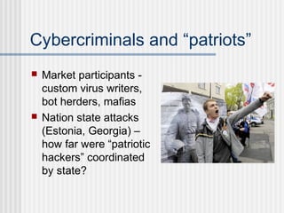 Cybercriminals and “patriots”
 Market participants -
custom virus writers,
bot herders, mafias
 Nation state attacks
(Estonia, Georgia) –
how far were “patriotic
hackers” coordinated
by state?
 