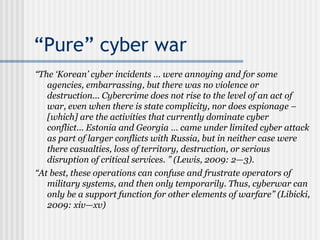 “Pure” cyber war
“The ‘Korean’ cyber incidents … were annoying and for some
agencies, embarrassing, but there was no violence or
destruction... Cybercrime does not rise to the level of an act of
war, even when there is state complicity, nor does espionage –
[which] are the activities that currently dominate cyber
conflict... Estonia and Georgia … came under limited cyber attack
as part of larger conflicts with Russia, but in neither case were
there casualties, loss of territory, destruction, or serious
disruption of critical services. ” (Lewis, 2009: 2—3).
“At best, these operations can confuse and frustrate operators of
military systems, and then only temporarily. Thus, cyberwar can
only be a support function for other elements of warfare” (Libicki,
2009: xiv—xv)
 