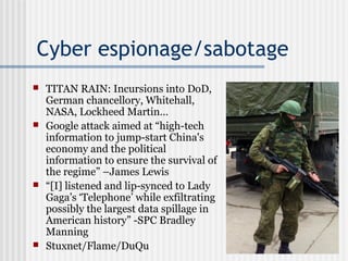 Cyber espionage/sabotage
 TITAN RAIN: Incursions into DoD,
German chancellory, Whitehall,
NASA, Lockheed Martin…
 Google attack aimed at “high-tech
information to jump-start China's
economy and the political
information to ensure the survival of
the regime” –James Lewis
 “[I] listened and lip-synced to Lady
Gaga’s ‘Telephone’ while exfiltrating
possibly the largest data spillage in
American history” -SPC Bradley
Manning
 Stuxnet/Flame/DuQu
 