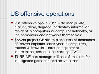 US offensive operations
 231 offensive ops in 2011 – “to manipulate,
disrupt, deny, degrade, or destroy information
resident in computers or computer networks, or
the computers and networks themselves”
 $652m project GENIE to place tens of thousands
of “covert implants” each year in computers,
routers & firewalls – through equipment
interception, access, and hacking (TAO)
 TURBINE can manage millions of implants for
intelligence gathering and active attack
 