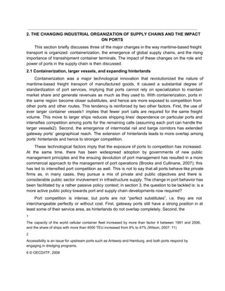  
2. THE CHANGING INDUSTRIAL ORGANIZATION OF SUPPLY CHAINS AND THE IMPACT 
ON PORTS 
This section briefly discusses three of the major changes in the way maritime­based freight                           
transport is organized: containerization, the emergence of global supply chains, and the rising                         
importance of transshipment container terminals. The impact of these changes on the role and                           
power of ports in the supply chain is then discussed. 
2.1 Containerization, larger vessels, and expanding hinterlands 
Containerization was a major technological innovation that revolutionized the nature of                     
maritime­based freight transport of manufactured goods. It caused a substantial degree of                       
standardization of port services, implying that ports cannot rely on specialization to maintain                         
market share and generate revenues as much as they used to. With containerization, ports in                             
the same region become closer substitutes, and hence are more exposed to competition from                           
other ports and other routes. This tendency is reinforced by two other factors. First, the use of                                 
ever larger container vessels1 implies that fewer port calls are required for the same freight                             
volume. This move to larger ships reduces shipping lines’ dependence on particular ports and                           
intensifies competition among ports for the remaining calls (assuming each port can handle the                           
larger vessels2). Second, the emergence of intermodal rail and barge corridors has extended                         
gateway ports’ geographical reach. The extension of hinterlands leads to more overlap among                         
ports’ hinterlands and hence to stronger competition. 
These technological factors imply that the exposure of ports to competition has increased.                         
At the same time, there has been widespread adoption by governments of new public                           
management principles and the ensuing devolution of port management has resulted in a more                           
commercial approach to the management of port operations (Brooks and Cullinane, 2007); this                         
has led to intensified port competition as well. This is not to say that all ports behave like private                                     
firms as, in many cases, they pursue a mix of private and public objectives and there is                                 
considerable public sector involvement in infrastructure supply. The change in port behavior has                         
been facilitated by a rather passive policy context; in section 3, the question to be tackled is: is a                                     
more active public policy towards port and supply chain developments now required? 
Port competition is intense, but ports are not “perfect substitutes”, i.e. they are not                           
interchangeable perfectly or without cost. First, gateway ports still have a strong position in at                             
least some of their service area, as hinterlands do not overlap completely. Second, the 
1 
The capacity of the world cellular container fleet increased by more than factor 4 between 1991 and 2006,                                   
and the share of ships with more than 4000 TEU increased from 8% to 47% (Wilson, 2007: 11) 
2 
Accessibility is an issue for upstream ports such as Antwerp and Hamburg, and both ports respond by 
engaging in dredging programs. 
6 © OECD/ITF, 2008 
 
 