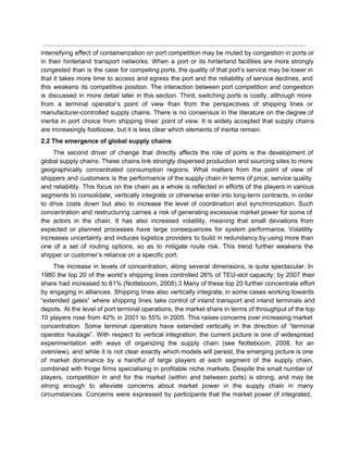  
intensifying effect of containerization on port competition may be muted by congestion in ports or                             
in their hinterland transport networks. When a port or its hinterland facilities are more strongly                             
congested than is the case for competing ports, the quality of that port’s service may be lower in                                   
that it takes more time to access and egress the port and the reliability of service declines, and                                   
this weakens its competitive position. The interaction between port competition and congestion                       
is discussed in more detail later in this section. Third, switching ports is costly, although more                               
from a terminal operator’s point of view than from the perspectives of shipping lines or                             
manufacturer­controlled supply chains. There is no consensus in the literature on the degree of                           
inertia in port choice from shipping lines’ point of view. It is widely accepted that supply chains                                 
are increasingly footloose, but it is less clear which elements of inertia remain. 
2.2 The emergence of global supply chains 
The second driver of change that directly affects the role of ports is the development of                               
global supply chains. These chains link strongly dispersed production and sourcing sites to more                           
geographically concentrated consumption regions. What matters from the point of view of                       
shippers and customers is the performance of the supply chain in terms of price, service quality                               
and reliability. This focus on the chain as a whole is reflected in efforts of the players in various                                     
segments to consolidate, vertically integrate or otherwise enter into long­term contracts, in order                         
to drive costs down but also to increase the level of coordination and synchronization. Such                             
concentration and restructuring carries a risk of generating excessive market power for some of                           
the actors in the chain. It has also increased volatility, meaning that small deviations from                             
expected or planned processes have large consequences for system performance. Volatility                     
increases uncertainty and induces logistics providers to build in redundancy by using more than                           
one of a set of routing options, so as to mitigate route risk. This trend further weakens the                                   
shipper or customer’s reliance on a specific port. 
The increase in levels of concentration, along several dimensions, is quite spectacular. In                         
1980 the top 20 of the world’s shipping lines controlled 26% of TEU­slot capacity; by 2007 their                                 
share had increased to 81% (Notteboom, 2008).3 Many of these top 20 further concentrate effort                             
by engaging in alliances. Shipping lines also vertically integrate, in some cases working towards                           
“extended gates” where shipping lines take control of inland transport and inland terminals and                           
depots. At the level of port terminal operations, the market share in terms of throughput of the top                                   
10 players rose from 42% in 2001 to 55% in 2005. This raises concerns over increasing market                                 
concentration. Some terminal operators have extended vertically in the direction of “terminal                       
operator haulage”. With respect to vertical integration, the current picture is one of widespread                           
experimentation with ways of organizing the supply chain (see Notteboom, 2008, for an                         
overview), and while it is not clear exactly which models will persist, the emerging picture is one                                 
of market dominance by a handful of large players at each segment of the supply chain,                               
combined with fringe firms specialising in profitable niche markets. Despite the small number of                           
players, competition in and for the market (within and between ports) is strong, and may be                               
strong enough to alleviate concerns about market power in the supply chain in many                           
circumstances. Concerns were expressed by participants that the market power of integrated,                       
 