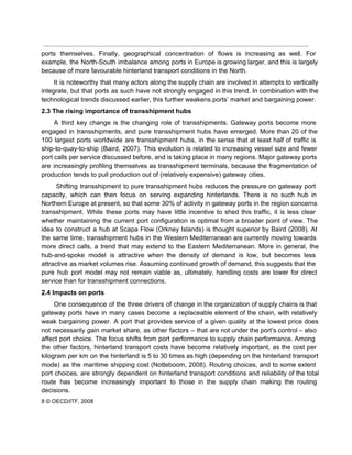  
ports themselves. Finally, geographical concentration of flows is increasing as well. For                       
example, the North­South imbalance among ports in Europe is growing larger, and this is largely                             
because of more favourable hinterland transport conditions in the North. 
It is noteworthy that many actors along the supply chain are involved in attempts to vertically                               
integrate, but that ports as such have not strongly engaged in this trend. In combination with the                                 
technological trends discussed earlier, this further weakens ports’ market and bargaining power. 
2.3 The rising importance of transshipment hubs 
A third key change is the changing role of transshipments. Gateway ports become more                           
engaged in transshipments, and pure transshipment hubs have emerged. More than 20 of the                           
100 largest ports worldwide are transshipment hubs, in the sense that at least half of traffic is                                 
ship­to­quay­to­ship (Baird, 2007). This evolution is related to increasing vessel size and fewer                         
port calls per service discussed before, and is taking place in many regions. Major gateway ports                               
are increasingly profiling themselves as transshipment terminals, because the fragmentation of                     
production tends to pull production out of (relatively expensive) gateway cities. 
Shifting transshipment to pure transshipment hubs reduces the pressure on gateway port                       
capacity, which can then focus on serving expanding hinterlands. There is no such hub in                             
Northern Europe at present, so that some 30% of activity in gateway ports in the region concerns                                 
transshipment. While these ports may have little incentive to shed this traffic, it is less clear                               
whether maintaining the current port configuration is optimal from a broader point of view. The                             
idea to construct a hub at Scapa Flow (Orkney Islands) is thought superior by Baird (2008). At                                 
the same time, transshipment hubs in the Western Mediterranean are currently moving towards                         
more direct calls, a trend that may extend to the Eastern Mediterranean. More in general, the                               
hub­and­spoke model is attractive when the density of demand is low, but becomes less                           
attractive as market volumes rise. Assuming continued growth of demand, this suggests that the                           
pure hub port model may not remain viable as, ultimately, handling costs are lower for direct                               
service than for transshipment connections. 
2.4 Impacts on ports 
One consequence of the three drivers of change in the organization of supply chains is that                               
gateway ports have in many cases become a replaceable element of the chain, with relatively                             
weak bargaining power. A port that provides service of a given quality at the lowest price does                                 
not necessarily gain market share, as other factors – that are not under the port’s control – also                                   
affect port choice. The focus shifts from port performance to supply chain performance. Among                           
the other factors, hinterland transport costs have become relatively important, as the cost per                           
kilogram per km on the hinterland is 5 to 30 times as high (depending on the hinterland transport                                   
mode) as the maritime shipping cost (Notteboom, 2008). Routing choices, and to some extent                           
port choices, are strongly dependent on hinterland transport conditions and reliability of the total                           
route has become increasingly important to those in the supply chain making the routing                           
decisions. 
8 © OECD/ITF, 2008 
 