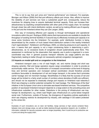  
This is not to say that port price and “internal performance” are irrelevant. For example,                             
Blonigen and Wilson (2006) find that port efficiency affects port choice. Also, efforts to improve                             
the reliability of port services can have a substantial payoff and, consequently, reduce the                           
incentives for shipping lines to acquire dedicated terminal capacity. Ports can increase their                         
attractiveness by exploiting complementarities with other parts of the supply chain, for example                         
through closer ties with inland distribution centers, as well as by making efficient use of capacity                               
in the port and the hinterland where they can (De Langen, 2008). 
One way of increasing effective port capacity is through technological and operational                       
innovations within the port. Rodrigue (2008) claims that improvements are available to double the                           
throughput of existing terminal facilities.4 A second way to effectively increase port capacity is to                             
move some functions into the hinterland. For example, ports’ distribution function is being                         
decentralized by the creation of truck based inland distribution centers in the nearby hinterland                           
(“port regionalization”, Notteboom and Rodrigue, 2005), so relieving pressure on port capacity. In                         
sum, it seems that port capacity is not a major constraining factor in determining a port’s                               
attractiveness, as no excessive levels of congestion should systematically arise there. This                       
assessment is reinforced by the observation that capacity use in ports is organized in a more                               
coordinated way than in general purpose transport networks (as usage patterns are less                         
fragmented), leading to better (though not necessarily optimal) congestion management. 
2.5 Impacts on modal split and on congestion in the hinterland 
Hinterland transport uses a mix of road freight, rail, and marine (barge and short sea                             
shipping variants). Rail and barge operators require cargo consolidation in order to provide an                           
economically viable service. The combination of increased concentration at the level of shipping                         
lines and terminal operators and increased vertical coordination should therefore provide                     
conditions favourable to development of rail and barge transport, in the sense that it promotes                             
carrier haulage and not merchant haulage. Nevertheless it is likely that the success of rail and                               
barge will be limited to a fairly small number of corridors where densities of traffic are sufficient,                                 
and should not be expected to drastically change port impacts on hinterland road networks.5                           
Short sea shipping is another potential competitor for road haulage. The “Motorways of the Sea”                             
initiative in the European Union aims to stimulate sea­based hinterland services. The competitive                         
position of sea­based hinterland transport depends to a large extent on the prevailing prices and                             
infrastructure subsidies for other modes. Distortions in the pricing of infrastructure use may                         
hamper its development, e.g. where road freight uses infrastructure at a price below marginal                           
social cost. Furthermore, outside of Europe, the divergence of regulatory policies applicable to                         
short sea shipping restricts its development by industry, with cabotage in US waters protected                           
by the Jones Act. 
4 
Examples of such innovations are on dock rail facilities, barge services or high volume container flows                               
between dock and storage areas, as well as better stacking through operations research, etc. In addition, if                                 
information collected for security purposes were no longer proprietary, then it could be put to productive use                                 
in ports and along the supply chain. 
 
