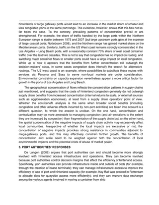  
hinterlands of large gateway ports would lead to an increase in the market share of smaller and                                 
less congested ports in the same port range. The evidence, however, shows that this has not so                                 
far been the case. To the contrary, prevailing patterns of concentration prevail or are                           
strengthened. For example, the share of traffic handled by the large ports within the Northern                             
European range is stable between 1975 and 2007 (but large upstream ports gain at the expense                               
of large coastal ports; Notteboom 2008), and the Northern range has gained market share on the                               
Mediterranean ports. Similarly, traffic on the US West coast remains strongly concentrated in the                           
Los Angeles – Long Beach ports, with a reasonably constant 70% share of west coast container                               
traffic over the last two decades. This is not to say that congestion has no impact on routing, and                                     
switching major container flows to smaller ports could have a large impact on local congestion.                             
While up to now it appears that the benefits from further concentration still outweigh the                             
decision­makers’ costs, in some cases congestion does intensify the search for alternative                       
routings. The US west coast is an example, where possibilities to substitute these routes with                             
services via Panama and Suez to serve non­local markets are under consideration.                       
Environmental constraints on capacity expansion nevertheless appear a more critical factor for                       
growth in the ports of Los Angeles and Long Beach. 
The geographical concentration of flows reflects the concentration patterns in supply chains                       
just mentioned, and suggests that the costs of hinterland congestion generally do not outweigh                           
supply chain benefits from increased concentration (internal returns to scale, or external sources                         
such as agglomeration economies), at least from a supply chain operators’ point of view.                           
Whether the cost­benefit analysis is the same when broader social benefits (including                       
congestion and other adverse effects incurred by non­port activities) are taken into account is a                             
different question, to which the answer is unclear. On the one hand, concentration and                           
centralization may be more amenable to managing congestion (and air emissions to the extent                           
they are increased by congestion) than fragmentation of the supply chain but, on the other hand,                               
the spatial concentration of the negative impacts of supply chain activity may excessively affect                           
local communities. Irrespective of whether the local impacts are excessive or not, the                         
concentration of negative impacts provokes strong resistance in communities adjacent to                     
mega­gateway ports, and this may effectively constrain further growth. The benefits of                       
concentration and scale need to be weighed against both the concentration of local                         
environmental impacts and the potential costs of abuse of market power. 
3. PORT AUTHORITIES’ RESPONSES 
De Langen (2008) argues that port authorities can and should become more strongly                         
involved with hinterland access infrastructure and operations. They can become involved                     
because port authorities control decision margins that affect the efficiency of hinterland access.                         
Specifically, port authorities can provide infrastructure inside and outside of ports (for example,                         
through the creation of inland terminals); they can manage infrastructure access to improve the                           
efficiency of use of port and hinterland capacity (for example, Key Rail was created in Rotterdam                               
to allocate slots for quayside access more efficiently); and they can improve data exchange                           
among the various agents involved in moving a container from ship 
 