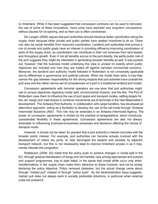  
to hinterland. While it has been suggested that concession contracts can be used to stimulate                             
the use of some of these innovations, many ports have awarded very long­term concessions                           
without clauses for re­opening, and so their use is often constrained. 
De Langen (2008) argues that port authorities should introduce better coordination along the                         
supply chain because other private and public parties have weaker incentives to do so. There                             
can also be social benefits from improved coordination. Landlord port authorities that pursue a                           
mix of private and public goals have an interest in providing efficiency­improving coordination of                           
parts of the supply chain, as coordination can contribute to their net revenues from land leases                               
and throughput growth. Even if not all benefits accrue to the port directly, the partly public role of                                   
the port suggests they might be interested in generating broader benefits as well. It was pointed                               
out, however, that the business model underlying this view is unclear on exactly which public                             
objectives are included and how they are traded off against narrower commercial concerns.                         
Moreover, the landlord port authority model followed in Rotterdam is not universally applicable                         
due to differences in governance and political cultures. When the model does work, it may help                               
narrow the gap between responsibility for the strong impacts that port activities have outside the                             
port area and the rather narrow set of competencies of a port in a traditional landlord port model. 
Concession agreements with terminal operators are one lever that port authorities might                       
use to pursue objectives regarding modal split, environmental impacts, and the like. The Port of                             
Rotterdam uses them to influence the use of port space and transport modes, setting targets for                               
the rail, barge and road shares in container movements out of terminals in the new Maasvlakte 2                                 
development. The Antwerp Port Authority, in collaboration with cargo handlers, has developed an                         
alternative approach, acting as a facilitator to develop the use of the rail mode through “Antwerp                               
Intermodal Solutions (AIS)”. This role may be extended in an Antwerp Intermodal Agency. The                           
power of concession agreements is limited by the practice of renegotiations, which introduces                         
considerable flexibility in these agreements. Concession agreements are also not always                     
amenable to influencing business­to­business processes and decisions affecting the choice of                     
transport mode. 
However, it should not be taken for granted that a port authority’s interest coincides with the                               
broader public interest. For example, port authorities can become actively involved with the                         
development of inland dry ports, to help decongest the seaport and possibly its adjacent                           
transport network, but this is not necessarily ideal to improve hinterland access in as it may                               
merely relocate the congestion. 
Notteboom (2008: 25) noted that the policy push to achieve changes in modal split in the                               
EU, through gradual liberalization of barge and rail markets, new pricing approaches and subsidy                           
and support programmes, has to date failed, in the sense that modal shifts occur only when                               
transformations in the supply chain make them attractive to those involved, and not by simply                             
declaring the policy objective. Policy removed obstacles, but the actual change came about                         
through “market pull” instead of through “policy push”. As the decentralization issue suggests,                         
market pull does not always work in socially preferable directions, in particular when external                           
costs are present.6 
 