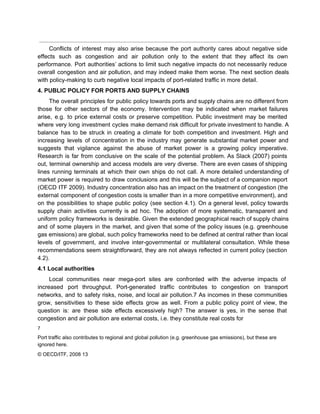  
Conflicts of interest may also arise because the port authority cares about negative side                           
effects such as congestion and air pollution only to the extent that they affect its own                               
performance. Port authorities’ actions to limit such negative impacts do not necessarily reduce                         
overall congestion and air pollution, and may indeed make them worse. The next section deals                             
with policy­making to curb negative local impacts of port­related traffic in more detail. 
4. PUBLIC POLICY FOR PORTS AND SUPPLY CHAINS 
The overall principles for public policy towards ports and supply chains are no different from                             
those for other sectors of the economy. Intervention may be indicated when market failures                           
arise, e.g. to price external costs or preserve competition. Public investment may be merited                           
where very long investment cycles make demand risk difficult for private investment to handle. A                             
balance has to be struck in creating a climate for both competition and investment. High and                               
increasing levels of concentration in the industry may generate substantial market power and                         
suggests that vigilance against the abuse of market power is a growing policy imperative.                           
Research is far from conclusive on the scale of the potential problem. As Slack (2007) points                               
out, terminal ownership and access models are very diverse. There are even cases of shipping                             
lines running terminals at which their own ships do not call. A more detailed understanding of                               
market power is required to draw conclusions and this will be the subject of a companion report                                 
(OECD ITF 2009). Industry concentration also has an impact on the treatment of congestion (the                             
external component of congestion costs is smaller than in a more competitive environment), and                           
on the possibilities to shape public policy (see section 4.1). On a general level, policy towards                               
supply chain activities currently is ad hoc. The adoption of more systematic, transparent and                           
uniform policy frameworks is desirable. Given the extended geographical reach of supply chains                         
and of some players in the market, and given that some of the policy issues (e.g. greenhouse                                 
gas emissions) are global, such policy frameworks need to be defined at central rather than local                               
levels of government, and involve inter­governmental or multilateral consultation. While these                     
recommendations seem straightforward, they are not always reflected in current policy (section                       
4.2). 
4.1 Local authorities 
Local communities near mega­port sites are confronted with the adverse impacts of                       
increased port throughput. Port­generated traffic contributes to congestion on transport                   
networks, and to safety risks, noise, and local air pollution.7 As incomes in these communities                             
grow, sensitivities to these side effects grow as well. From a public policy point of view, the                                 
question is: are these side effects excessively high? The answer is yes, in the sense that                               
congestion and air pollution are external costs, i.e. they constitute real costs for 
7 
Port traffic also contributes to regional and global pollution (e.g. greenhouse gas emissions), but these are 
ignored here. 
© OECD/ITF, 2008 13 
 
 