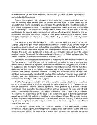  
local communities (as well as for port traffic) that are often ignored in decisions regarding port 
and hinterland traffic volumes. 
There is thus a case for policy intervention, and the standard prescription is to find least cost                                 
ways of reducing these external costs to socially desirable levels. In some cases, e.g. for                             
congestion, this means internalizing external costs through charges that reflect these costs. In                         
other cases, technology regulation or defensive expenditures may turn out more effective than                         
the use of charges. The internalization principle should not be applied to port traffic in isolation,                               
and because the external costs mentioned are just one of many market distortions, it is not                               
obvious which structure and level of charges or other policies would maximize benefits. Even if                             
the “optimal” policies were known, it is not clear whether they are a practical – politically feasible                                 
– option. 
The experience with policy­making to contain negative local side effects in the Los                         
Angeles–Long Beach port region, described in Giuliano and O’Brien (2008), provides insight on                         
how citizen concerns about such externalities shape policy outcomes. A study on the health                           
impacts of pollution from diesel engines, and the experience with the port shutdown in 2002,                             
changed the local public perception of the ports and stimulated regional policy to contain                           
negative impacts. As a result, there is currently no public support for further port expansion. The                               
policies introduced to deal with these have had mixed success. 
Specifically, the contrast between the failure of Assembly Bill 2650 and the success of the                             
PierPass program – both of which had the objective of stimulating the use of extended gate                               
hours to reduce port traffic’s impact on hinterland road congestion8 – suggests that, in order to                               
be successful, any attempt to implement measures that reduce negative impacts must take                         
account of the interests of port­related businesses and, in this particular case, labour union                           
demands and terminal operators’ interests. Assembly Bill 2650 was passed in 2002, and                         
prohibited truck queuing for more than 30 minutes at terminal gates. Terminals could respond by                             
extending gate hours, but instead chose to introduce truck appointment systems. The impact on                           
the time distribution of port traffic was negligible. 
The PierPass program started in 2005 and successfully spread port traffic over more of the                             
day, most notably shifting a significant share of the traffic to evening hours. The program is a                                 
form of cooperation between terminal operators, made possible by a Federal Maritime                       
Commission ruling exempting this discussion from antitrust policies in the public interest, and                         
implying that revenues from the program accrue to operators (with no public financial records).                           
The PierPass fee is calculated on the basis of the incremental costs to terminal operators of                               
operating a second shift, and bears no relation to marginal external costs. The program can also                               
be seen as pre­empting the establishment of a new public authority charging for environmental                           
impacts and using the revenue for mitigation. In this sense, the threat of regulation was sufficient                               
to provoke a response. 
The PierPass program gave the “dominant” players in the port­related business                     
environment (including ports, terminal operators, shipping lines, port workers’ unions, and large                       
freight­generating clients) the opportunity to shape policy to serve their interests, so that the                           
 