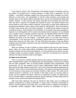  
It was noted in section 2 that concentration in the logistics industry is increasing, and that                               
the position of individual ports in exerting influence on traffic flows is weakening. The Los                             
Angeles – Long Beach examples suggest that strong economic power translates into strong                         
influence on local policy. One interpretation is that this makes ambitious environmental and                         
transport policy in port regions difficult, especially where one port can potentially be replaced by                             
another. However, a more nuanced view seems warranted as the examples also show that                           
there has been a response to increased local demand for action. The powerful players have                             
strong influence on the nature of policy measures, but that does not mean these measures will                               
necessarily be ineffective. Hence, there is some scope for “self­regulation”, also in the presence                           
of limited rivalry among ports and terminal operators. To enable private parties to overcome                           
competitive concerns, communication and coordination on the specific issue being regulated is                       
required. Such self­regulation will not produce the textbook ideal of regulation, but is preferable                           
over a situation where a regulator proposes measures, the regulated parties insist the market                           
works without intervention, and the compromise result is poor and ineffective regulation.                       
Whatever the merits of the Los Angeles – Long Beach policy, it is not clear if the model of                                     
“self­regulation” at the local level can be exported to regions where port competition is more                             
intense than along the US West coast. The San Pedro Bay ports serve a huge and affluent                                 
hinterland with much better connections to the main markets than neighbouring ports. Port rivalry                           
is stronger in Europe. 
While the incidence of costs of policies to reduce external costs may not meet common                             
equity criteria, the current policy­making constellation does provide some balance between                     
business interests and local community objectives. A more powerful local community may give                         
insufficient weight to business interests, leading to ‘nimby­ism’ but ignoring local community                       
interests may impose excessive costs on port regions. 
4.2 Higher level authorities 
There is at present a mismatch between levels at which policy is initiated and the scale at                                 
which regulated parties operate. The fragmentation and decentralization in governance contrasts                     
with the wider geographic reach of (at least partially integrated) large conglomerates. Local                         
governments are not very powerful vis­à­vis these conglomerates. Higher level (national)                     
governments are better placed to handle them, and in some cases transnational approaches are                           
desirable. There is also a risk that leaving port policies in the hands of local governments leads                                 
to the dominance of local issues over economic benefits of wider interest. This holds true for                               
maritime transport in particular, as for example in Asia trade is seen as a primary engine of                                 
growth, and any regulation that slows it down as an impediment to growth. For global issues,                               
such as climate change, a supranational approach clearly is desirable. Climate change policy as                           
it relates to ports needs to be shaped at the highest level.9 
High level policy responses may also be needed for other goals, such as avoiding any                             
negative consequences of strong concentration in supply chains. Horizontal concentration is                     
strong in several segments of the supply chain, and close scrutiny of mergers and acquisitions                             
is warranted. Vertical integration raises additional concerns for competition, as fully or                       
 