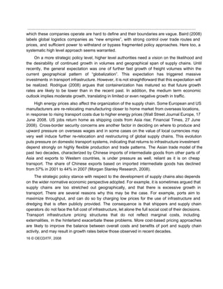  
which these companies operate are hard to define and their boundaries are vague. Baird (2008)                             
labels global logistics companies as “new empires”, with strong control over trade routes and                           
prices, and sufficient power to withstand or bypass fragmented policy approaches. Here too, a                           
systematic high level approach seems warranted. 
On a more strategic policy level, higher level authorities need a vision on the likelihood and                               
the desirability of continued growth in volumes and geographical span of supply chains. Until                           
recently, the general expectation was one of further fast growth of freight volumes within the                             
current geographical pattern of “globalization”. This expectation has triggered massive                   
investments in transport infrastructure. However, it is not straightforward that this expectation will                         
be realized. Rodrigue (2008) argues that containerization has matured so that future growth                         
rates are likely to be lower than in the recent past. In addition, the medium term economic                                 
outlook implies moderate growth, translating in limited or even negative growth in traffic. 
High energy prices also affect the organization of the supply chain. Some European and US                             
manufacturers are re­relocating manufacturing closer to home market from overseas locations,                     
in response to rising transport costs due to higher energy prices (Wall Street Journal Europe, 17                               
June 2008, US jobs return home as shipping costs from Asia rise; Financial Times, 27 June                               
2008). Cross­border security concerns are another factor in deciding on where to produce and                           
upward pressure on overseas wages and in some cases on the value of local currencies may                               
very well induce further re­relocation and restructuring of global supply chains. This evolution                         
puts pressure on domestic transport systems, indicating that returns to infrastructure investment                       
depend strongly on highly flexible production and trade patterns. The Asian trade model of the                             
past two decades, characterized by Chinese imports of intermediate goods from other parts of                           
Asia and exports to Western countries, is under pressure as well, reliant as it is on cheap                                 
transport. The share of Chinese exports based on imported intermediate goods has declined                         
from 57% in 2001 to 44% in 2007 (Morgan Stanley Research, 2008). 
The strategic policy stance with respect to the development of supply chains also depends                           
on the wider normative economic perspective adopted. For example, it is sometimes argued that                           
supply chains are too stretched out geographically, and that there is excessive growth in                           
transport. There are several reasons why this may be the case. For example, ports aim to                               
maximize throughput, and can do so by charging low prices for the use of infrastructure and                               
dredging that is often publicly provided. The consequence is that shippers and supply chain                           
operators do not face the full cost of infrastructure, let alone the full social cost of their decisions.                                   
Transport infrastructure pricing structures that do not reflect marginal costs, including                     
externalities, in the hinterland exacerbate these problems. More cost­based pricing approaches                     
are likely to improve the balance between overall costs and benefits of port and supply chain                               
activity, and may result in growth rates below those observed in recent decades. 
16 © OECD/ITF, 2008 
 
 