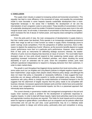  
5. CONCLUSION 
The supply chain industry is subject to increasing vertical and horizontal concentration. This                         
arguably has lead to more efficiency in the movement of cargo, and possibly the concentrated                             
model is more favorable in some respects towards sustainable development than a more                         
fragmented landscape in the sense that it facilitates the development of rail and the                           
internalization of port congestion costs to some extent. These benefits of concentration in terms                           
of sustainable development would be smaller if hinterland transport prices were more in line with                             
marginal social costs, for all modes. A downside of concentration is that there are fewer players,                               
which increases the risk of abuse of market power, and requires close oversight by competition                             
authorities. 
From the ports point of view, the main consequence of developments in supply chains is                             
that their market power has declined. Ports operate in an increasingly competitive environment                         
within their range as well as in their function as nodes in supply chains increasingly prone to                                 
switch routings (route competition). From the perspective of welfare economics, there is little                         
reason to deplore the weakening of ports’ influence, as the economic benefits depend on supply                             
chains’ performance more than on a particular port’s performance. However, when countries                       
think of their ports as instruments for defending strategic economic interests, the weaker                         
influence of ports vis­à­vis shipping lines becomes an issue of concern. The round table heard                             
divergent views on how ports should respond to their weakening market power, with some                           
supporting increased involvement with hinterland activities, and others doubting the social                     
desirability of such an extended role for ports. Given the competitive context, ports need                           
sufficient operational independence to respond to changing demands from their customers, in                       
order to retain market share. 
The growth in port throughput has triggered strong reactions from local communities, and in                           
some cases (such as Los Angeles and Long Beach) policies to mitigate negative impacts have                             
been implemented. Large supply chain players clearly influence policy design, and although this                         
does not mean that policy is impossible or necessarily ineffective, it does suggest that local                             
authorities are not always sufficiently powerful to handle port­related policy issues. Similarly,                       
experience with policy efforts to change the modal distribution of hinterland transport in the EU                             
suggests that the attainment of targets requires that the policy needs to be compatible with                             
business interests. Concession agreements between ports and their clients have some potential                       
to reduce local congestion and environmental impacts, but this is a piecemeal approach that                           
intrinsically lacks transparency. 
The current diversity in governance models and management arrangements in the port and                         
supply chain business poses a problem for the development of systematic responses to                         
negative impacts. In order to deal with these impacts, higher level authorities need to be involved                               
and appropriate incentive structures are required. This holds for local impacts and to a stronger                             
extent for regional or global effects. Local effects such as congestion and air pollution affect local                               
communities and not just the port area. Local governments may be in a relatively weak                             
bargaining position to design and enforce policy, particularly when port competition is strong,                         
 