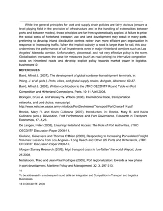  
While the general principles for port and supply chain policies are fairly obvious (ensure a                             
level playing field in the provision of infrastructure and in the handling of externalities between                             
ports and between modes), these principles are far from systematically applied. A failure to price                             
the social costs of hinterland transport use and land development may result in many ports                             
preferring to develop inland distribution centres rather than more efficient port organization in                         
response to increasing traffic. When the implicit subsidy to road is larger than for rail, this also                                 
undermines the performance of rail investments even in major hinterland corridors such as Los                           
Angeles’ Alameda corridor. Unfortunately, piecemeal, and not very effective policy is the norm.                         
Globalisation increases the case for measures (such as road pricing) to internalize congestion                         
costs on hinterland roads and develop explicit policy towards market power in logistics                         
businesses10. 
REFERENCES 
Baird, Alfred J. (2007), The development of global container transshipment terminals, in: 
Wang, J. et al. (eds.), Ports, cities, and global supply chains, Ashgate, Aldershot, 69­87. 
Baird, Alfred J. (2008), Written contribution to the JTRC OECD/ITF Round Table on Port 
Competition and Hinterland Connections, Paris, 10­11 April 2008. 
Blonigen, Bruce A. and Wesley W. Wilson (2006), International trade, transportation 
networks, and port choice, manuscript 
http://www.nets.iwr.usace.army.mil/docs/PortDevInternalTransport/PortChoice114.pdf 
Brooks, Mary R. and Kevin Cullinane (2007), Introduction, in: Brooks, Mary R. and Kevin                           
Cullinane (eds.), Devolution, Port Performance and Port Governance, Research in Transport                     
Economics, 17, 3­28. 
De Langen, Peter (2008), Ensuring Hinterland Access: The Role of Port Authorities, JTRC 
OECD/ITF Discussion Paper 2008­11. 
Giuliano, Genevieve and Thomas O’Brien (2008), Responding to Increasing Port­related Freight                     
Volumes: Lessons from Los Angeles / Long Beach and Other US Ports and Hinterlands, JTRC                             
OECD/ITF Discussion Paper 2008­12. 
Morgan Stanley Research (2008), High transport costs to ‘un­flatten’ the world, Report, June 
26 2008. 
Notteboom, Theo and Jean­Paul Rodrigue (2005), Port regionalization: towards a new phase 
in port development, Maritime Policy and Management, 32, 3, 297­313. 
10 
To be addressed in a subsequent round table on Integration and Competition in Transport and Logistics 
Businesses. 
18 © OECD/ITF, 2008 
 
 