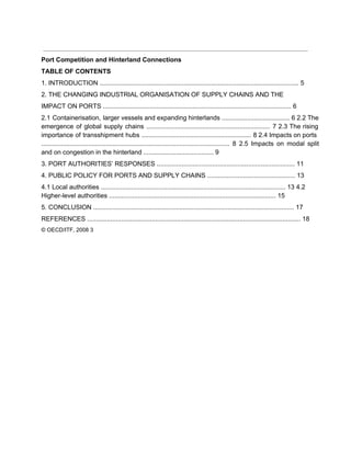  
Port Competition and Hinterland Connections 
TABLE OF CONTENTS 
1. INTRODUCTION ............................................................................................................... 5 
2. THE CHANGING INDUSTRIAL ORGANISATION OF SUPPLY CHAINS AND THE 
IMPACT ON PORTS ......................................................................................................... 6 
2.1 Containerisation, larger vessels and expanding hinterlands ...................................... 6 2.2 The                     
emergence of global supply chains ..................................................................... 7 2.3 The rising                   
importance of transshipment hubs ............................................................. 8 2.4 Impacts on ports                   
......................................................................................................... 8 2.5 Impacts on modal split             
and on congestion in the hinterland ....................................... 9 
3. PORT AUTHORITIES’ RESPONSES ............................................................................. 11 
4. PUBLIC POLICY FOR PORTS AND SUPPLY CHAINS ................................................. 13 
4.1 Local authorities ....................................................................................................... 13 4.2 
Higher­level authorities ............................................................................................. 15 
5. CONCLUSION ................................................................................................................ 17 
REFERENCES ....................................................................................................................... 18 
© OECD/ITF, 2008 3 
 
 