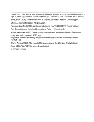  
Notteboom, Theo (2008), The relationship between seaports and the intermodal hinterland in                       
light of global supply chains. European challenges, JTRC OECD/ITF Discussion Paper 2008­10. 
Slack, Brian (2008), The terminalisation of seaports, in: Ports, Cities and Global Supply 
Chains, J. Wang et al. (eds.), Ashgate, 2007. 
Rodrigue, Jean­Paul (2008), Written contribution to the JTRC OECD/ITF Round Table on 
Port Competition and Hinterland Connections, Paris, 10­11 April 2008. 
Wilson, William W. (2007), Review on previous studies on container shipping: infrastructure, 
projections and constraints, NETS report; 
http://www.nets.iwr.usace.army.mil/docs/ContainerModelAnalysis/ContainerRevLiteratu 
re1­1v4­1.pdf 
Zhang, Anming (2008), The Impact of Hinterland Access Conditions on Rivalry between 
Ports, JTRC OECD/ITF Discussion Paper 2008­8. 
© OECD/ITF, 2008 19 
 