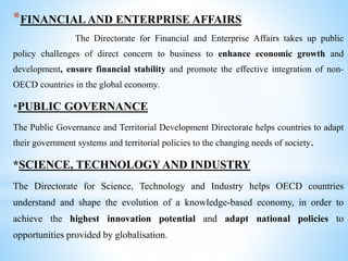 *FINANCIAL AND ENTERPRISE AFFAIRS
The Directorate for Financial and Enterprise Affairs takes up public
policy challenges of direct concern to business to enhance economic growth and
development, ensure financial stability and promote the effective integration of non-
OECD countries in the global economy.
*PUBLIC GOVERNANCE
The Public Governance and Territorial Development Directorate helps countries to adapt
their government systems and territorial policies to the changing needs of society.
*SCIENCE, TECHNOLOGY AND INDUSTRY
The Directorate for Science, Technology and Industry helps OECD countries
understand and shape the evolution of a knowledge-based economy, in order to
achieve the highest innovation potential and adapt national policies to
opportunities provided by globalisation.
 