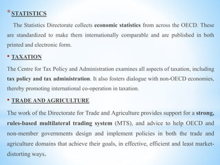 *STATISTICS
The Statistics Directorate collects economic statistics from across the OECD. These
are standardized to make them internationally comparable and are published in both
printed and electronic form.
• TAXATION
The Centre for Tax Policy and Administration examines all aspects of taxation, including
tax policy and tax administration. It also fosters dialogue with non-OECD economies,
thereby promoting international co-operation in taxation.
• TRADE AND AGRICULTURE
The work of the Directorate for Trade and Agriculture provides support for a strong,
rules-based multilateral trading system (MTS), and advice to help OECD and
non-member governments design and implement policies in both the trade and
agriculture domains that achieve their goals, in effective, efficient and least market-
distorting ways.
 