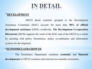 *DEVELOPMENT
OECD donor countries grouped in the Development
Assistance Committee (DAC) account for more than 90% of official
development assistance (ODA) worldwide. The Development Co-operation
Directorate (DCD) supports the work of the DAC and of the OECD as a whole
by assisting with policy formulation, policy co-ordination and information
systems for development.
*ECONOMICS AND GROWTH
The Economics Department examines economic and financial
developments in OECD countries and selected non-member economies.
 