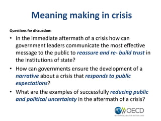 Meaning making in crisis
Questions for discussion:
• In the immediate aftermath of a crisis how can
government leaders communicate the most effective
message to the public to reassure and re- build trust in
the institutions of state?
• How can governments ensure the development of a
narrative about a crisis that responds to public
expectations?
• What are the examples of successfully reducing public
and political uncertainty in the aftermath of a crisis?
 