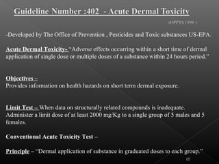 10
-Developed by The Office of Prevention , Pesticides and Toxic substances US-EPA.
Acute Dermal Toxicity- “Adverse effects occurring within a short time of dermal
application of single dose or multiple doses of a substance within 24 hours period.”
Objectives –
Provides information on health hazards on short term dermal exposure.
Limit Test – When data on structurally related compounds is inadequate.
Administer a limit dose of at least 2000 mg/Kg to a single group of 5 males and 5
females.
Conventional Acute Toxicity Test –
Principle – “Dermal application of substance in graduated doses to each group.”
 