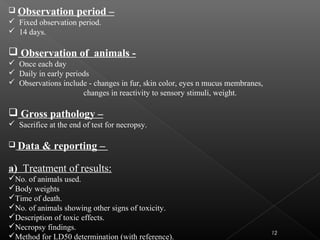 12
 Observation period –
 Fixed observation period.
 14 days.
 Observation of animals -
 Once each day
 Daily in early periods
 Observations include - changes in fur, skin color, eyes n mucus membranes,
changes in reactivity to sensory stimuli, weight.
 Gross pathology –
 Sacrifice at the end of test for necropsy.
 Data & reporting –
a) Treatment of results:
No. of animals used.
Body weights
Time of death.
No. of animals showing other signs of toxicity.
Description of toxic effects.
Necropsy findings.
Method for LD50 determination (with reference).
 